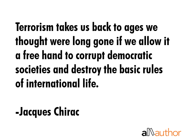 Terrorism takes us back to ages we thought were long gone if we allow it a free hand to corrupt democratic societies and destroy the basic rules of international life. - Jacques Chirac Quote