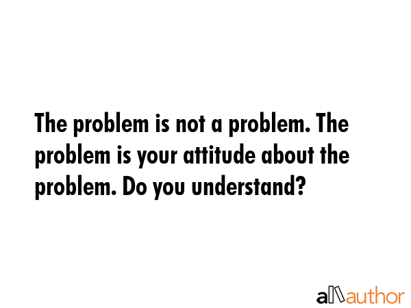 The problem is not a problem. The problem is your attitude about the problem. Do you understand? -  Quote
