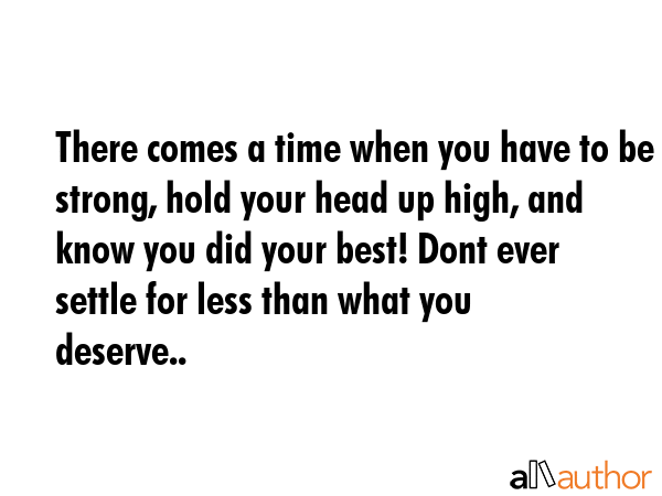 There comes a time when you have to be strong, hold your head up high, and know you did your best! Dont ever settle for less than what you deserve.. -  Quote