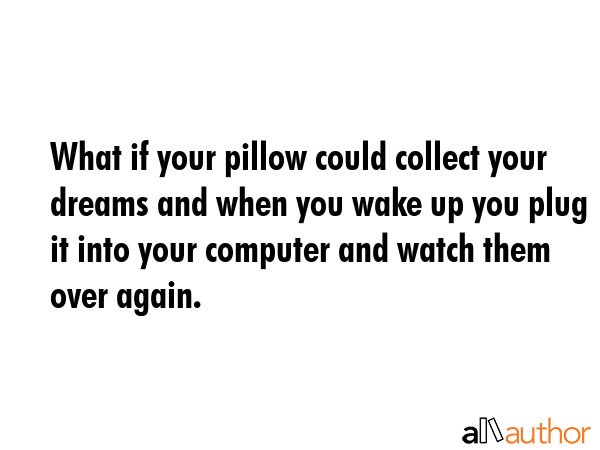 What if your pillow could collect your dreams and when you wake up you plug it into your computer and watch them over again. -  Quote