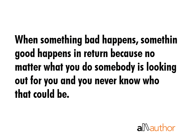 When something bad happens, something good happens in return because no matter what you do somebody is looking out for you and you never know who that could be. -  Quote