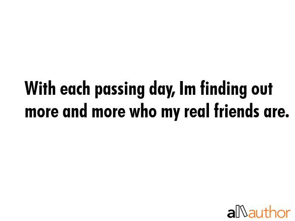 With each passing day, Im finding out more and more who my real friends are. -  Quote