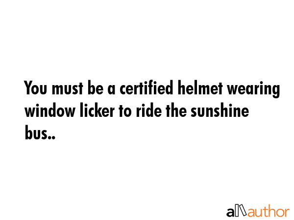 You must be a certified helmet wearing window licker to ride the sunshine bus.. -  Quote