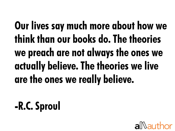 Our lives say much more about how we think than our books do. The theories we preach are not always the ones we actually believe. The theories we live are the ones we really believe. - R.C. Sproul Quote