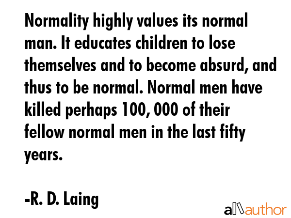 Normality highly values its normal man. It educates children to lose themselves and to become absurd, and thus to be normal. Normal men have killed perhaps 100, 000 of their fellow normal men in the... - R. D. Laing Quote
