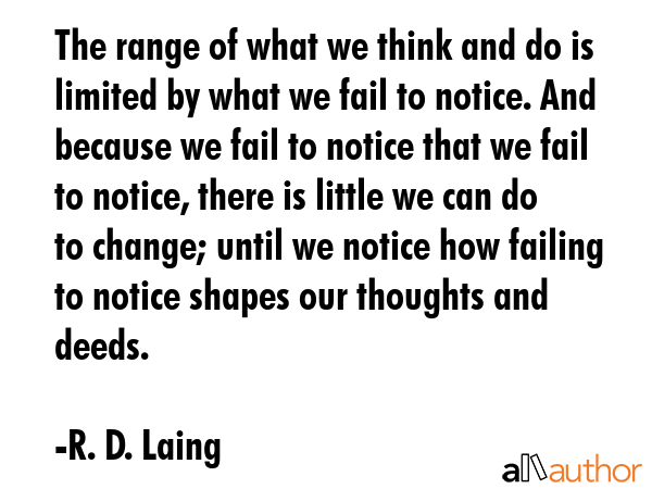 The range of what we think and do is limited by what we fail to notice. And because we fail to notice that we fail to notice, there is little we can do to change; until we notice how failing to... - R. D. Laing Quote