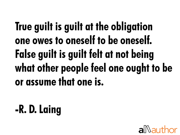True guilt is guilt at the obligation one owes to oneself to be oneself. False guilt is guilt felt at not being what other people feel one ought to be or assume that one is. - R. D. Laing Quote