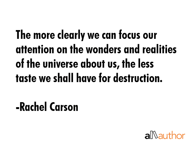 The more clearly we can focus our attention on the wonders and realities of the universe about us, the less taste we shall have for destruction. - Rachel Carson Quote