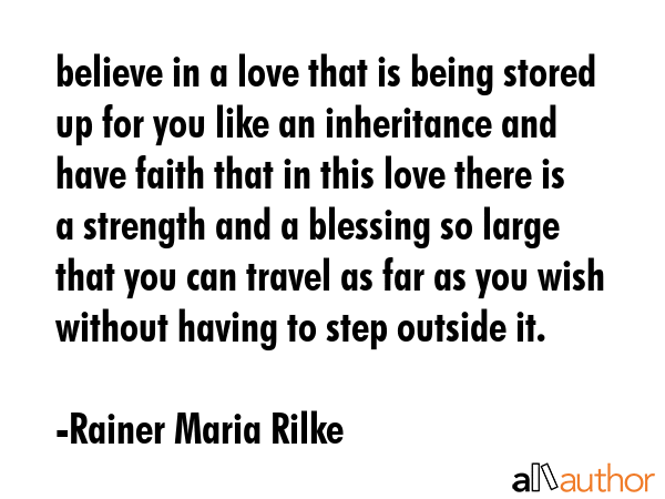 believe in a love that is being stored up for you like an inheritance and have faith that in this love there is a strength and a blessing so large that you can travel as far as you wish without... - Rainer Maria Rilke Quote