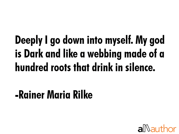Deeply I go down into myself. My god is Dark and like a webbing made of a hundred roots that drink in silence. - Rainer Maria Rilke Quote
