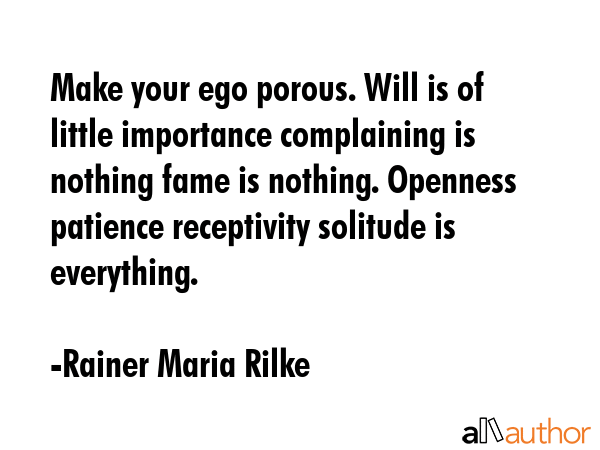 Make your ego porous. Will is of little importance complaining is nothing fame is nothing. Openness patience receptivity solitude is everything. - Rainer Maria Rilke Quote