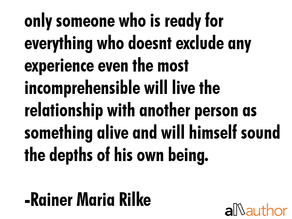 only someone who is ready for everything who doesnt exclude any experience even the most incomprehensible will live the relationship with another person as something alive and will himself sound the... - Rainer Maria Rilke Quote