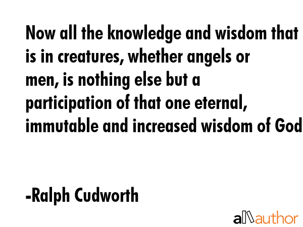 Now all the knowledge and wisdom that is in creatures, whether angels or men, is nothing else but a participation of that one eternal, immutable and increased wisdom of God. - Ralph Cudworth Quote