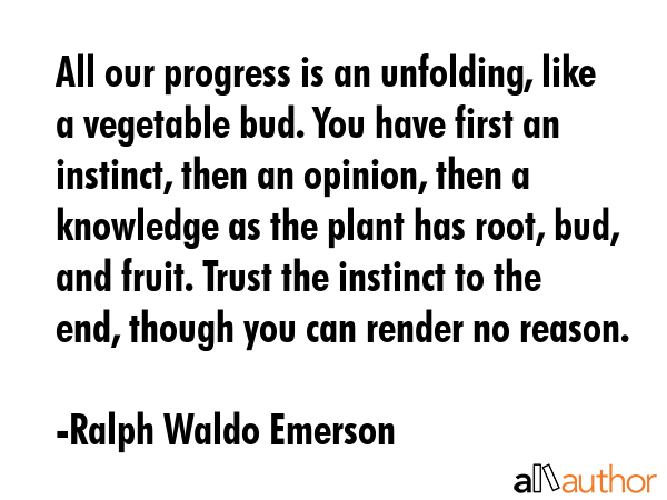 All our progress is an unfolding, like a vegetable bud. You have first an instinct, then an opinion, then a knowledge as the plant has root, bud, and fruit. Trust the instinct to the end, though you... - Ralph Waldo Emerson Quote