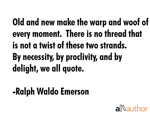 Old and new make the warp and woof of every moment.  There is no thread that is not a twist of these two strands.  By necessity, by proclivity, and by delight, we all quote. - Ralph Waldo Emerson Quote