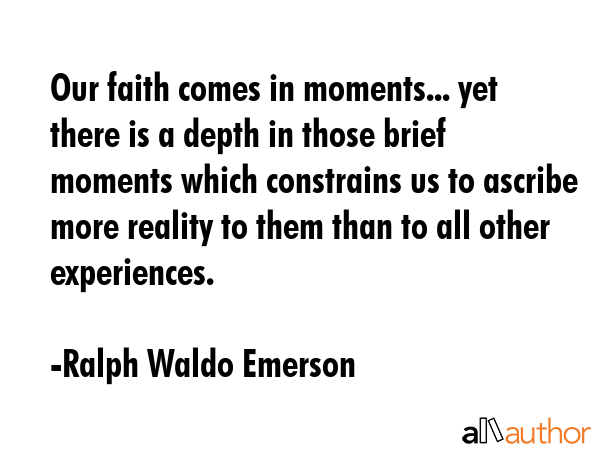Our faith comes in moments... yet there is a depth in those brief moments which constrains us to ascribe more reality to them than to all other experiences. - Ralph Waldo Emerson Quote