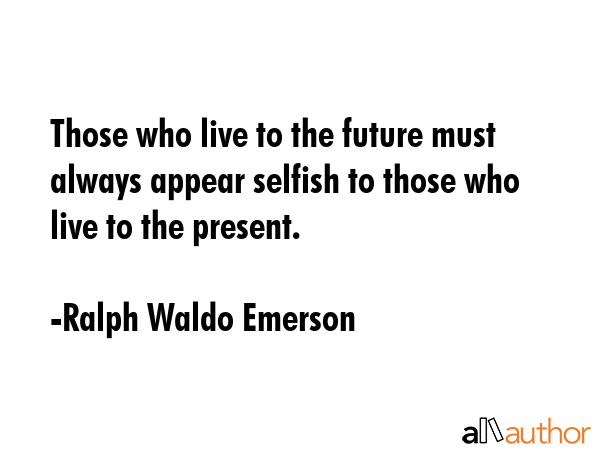 Those who live to the future must always appear selfish to those who live to the present. - Ralph Waldo Emerson Quote