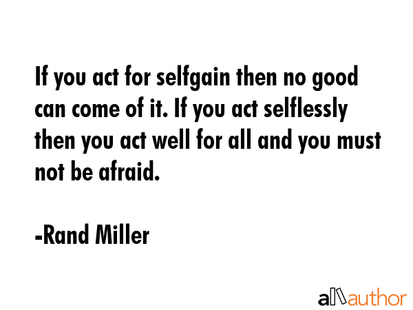 If you act for selfgain then no good can come of it. If you act selflessly then you act well for all and you must not be afraid. - Rand Miller Quote