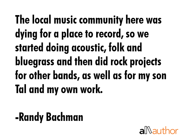 The local music community here was dying for a place to record, so we started doing acoustic, folk and bluegrass and then did rock projects for other bands, as well as for my son Tal and my own work. - Randy Bachman Quote