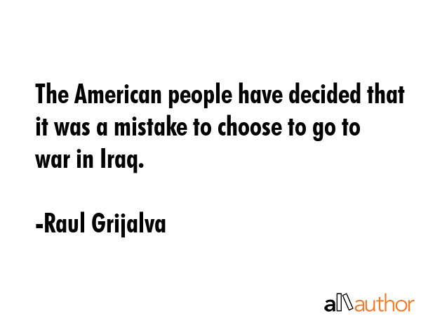 The American people have decided that it was a mistake to choose to go to war in Iraq. - Raul Grijalva Quote