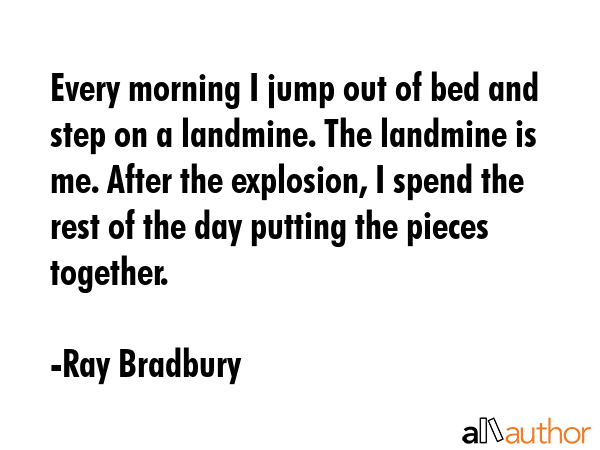 Every morning I jump out of bed and step on a landmine. The landmine is me. After the explosion, I spend the rest of the day putting the pieces together. - Ray Bradbury Quote