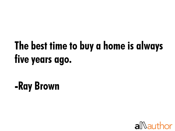 The best time to buy a home is always five years ago. - Ray Brown Quote
