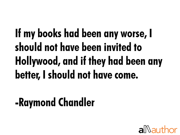 If my books had been any worse, I should not have been invited to Hollywood, and if they had been any better, I should not have come. - Raymond Chandler Quote