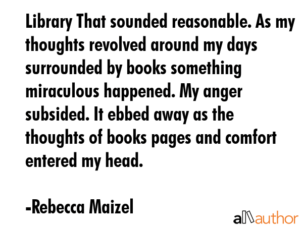 Library That sounded reasonable. As my thoughts revolved around my days surrounded by books something miraculous happened. My anger subsided. It ebbed away as the thoughts of books pages and comfort... - Rebecca Maizel Quote
