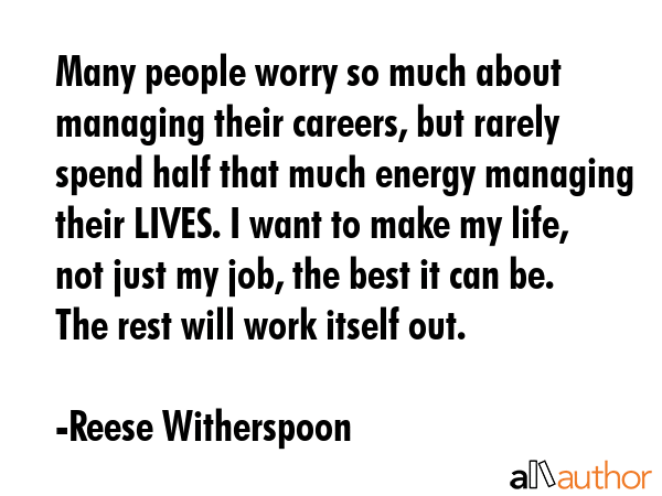 Many people worry so much about managing their careers, but rarely spend half that much energy managing their LIVES. I want to make my life, not just my job, the best it can be. The rest will work... - Reese Witherspoon Quote