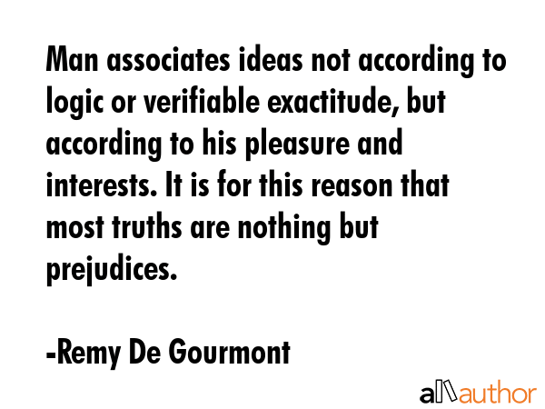 Man associates ideas not according to logic or verifiable exactitude, but according to his pleasure and interests. It is for this reason that most truths are nothing but prejudices. - Remy De Gourmont Quote
