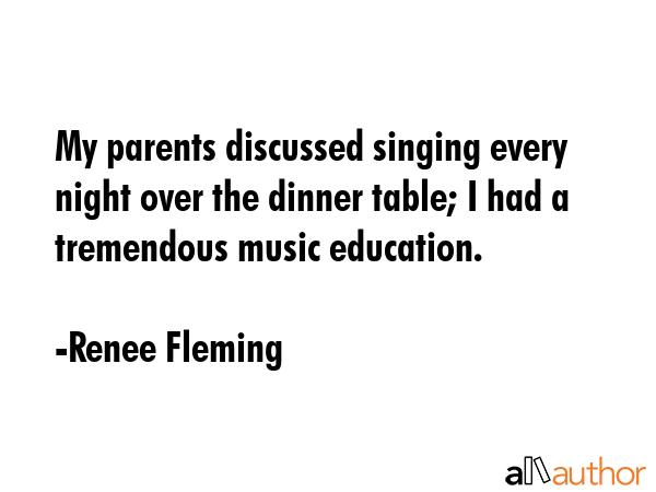 My parents discussed singing every night over the dinner table; I had a tremendous music education. - Renee Fleming Quote