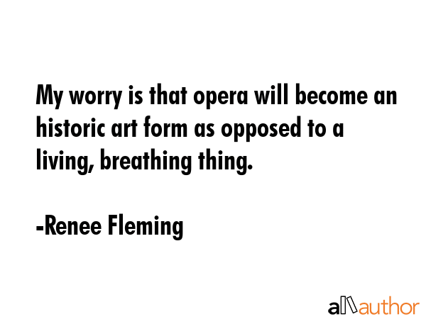 My worry is that opera will become an historic art form as opposed to a living, breathing thing. - Renee Fleming Quote GIF