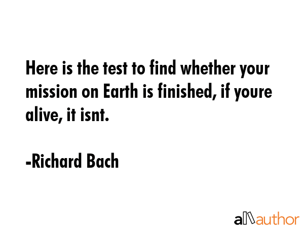 Here is the test to find whether your mission on Earth is finished, if youre alive, it isnt. - Richard Bach Quote