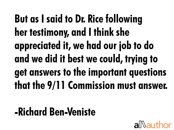 But as I said to Dr. Rice following her testimony, and I think she appreciated it, we had our job to do and we did it best we could, trying to get answers to the important questions that the 9/11... - Richard Ben-Veniste Quote