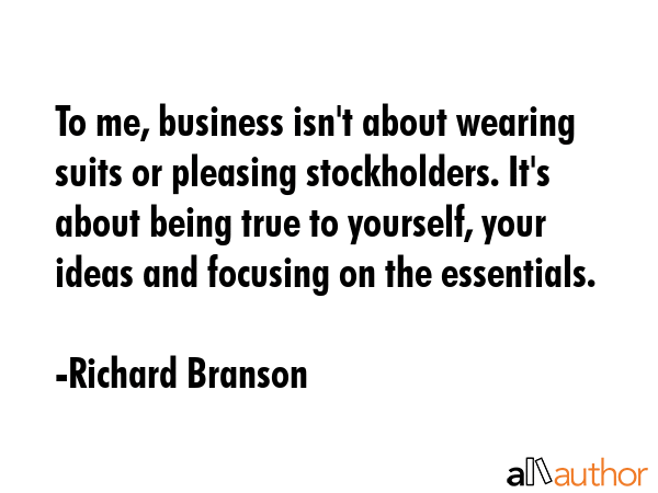 To me, business isn\'t about wearing suits or pleasing stockholders. It\'s about being true to yourself, your ideas and focusing on the essentials. - Richard Branson Quote