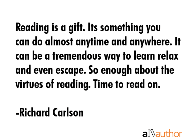 Reading is a gift. Its something you can do almost anytime and anywhere. It can be a tremendous way to learn relax and even escape. So enough about the virtues of reading. Time to read on. - Richard Carlson Quote