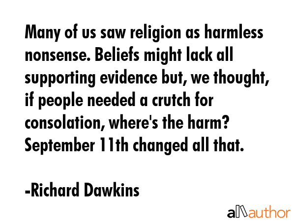 Many of us saw religion as harmless nonsense. Beliefs might lack all supporting evidence but, we thought, if people needed a crutch for consolation, where\'s the harm? September 11th changed all that. - Richard Dawkins Quote