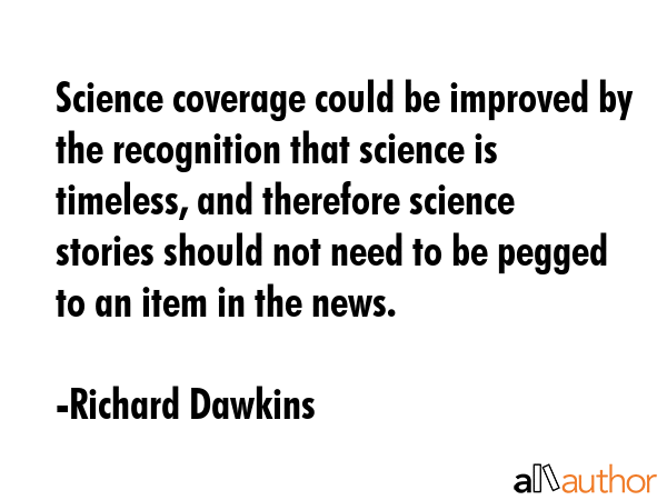 Science coverage could be improved by the recognition that science is timeless, and therefore science stories should not need to be pegged to an item in the news. - Richard Dawkins Quote