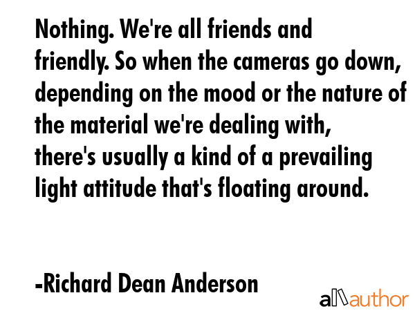 Nothing. We\'re all friends and friendly. So when the cameras go down, depending on the mood or the nature of the material we\'re dealing with, there\'s usually a kind of a prevailing light attitude... - Richard Dean Anderson Quote
