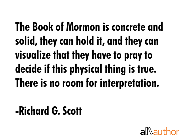 The Book of Mormon is concrete and solid, they can hold it, and they can visualize that they have to pray to decide if this physical thing is true. There is no room for interpretation. - Richard G. Scott Quote