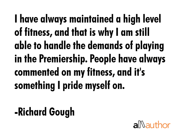I have always maintained a high level of fitness, and that is why I am still able to handle the demands of playing in the Premiership. People have always commented on my fitness, and it\'s something... - Richard Gough Quote