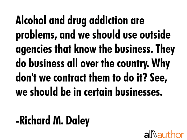 Alcohol and drug addiction are problems, and we should use outside agencies that know the business.... - Richard M. Daley Quote GIF