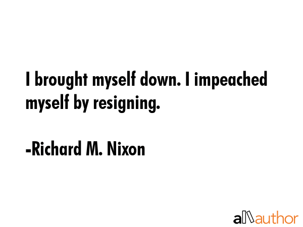 I brought myself down. I impeached myself by resigning. - Richard M. Nixon Quote GIF