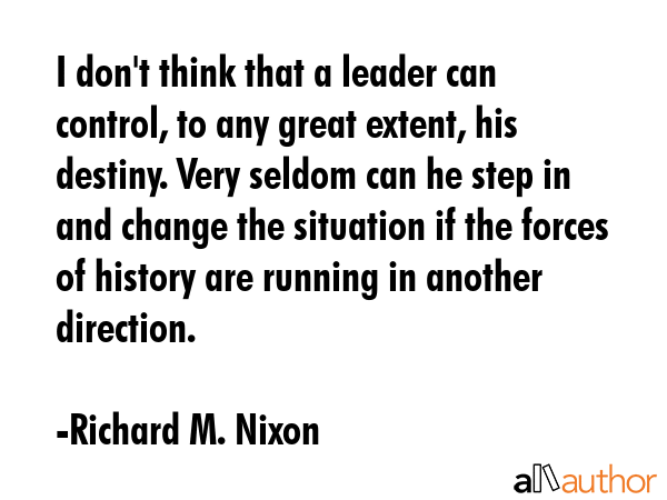 I don\'t think that a leader can control, to any great extent, his destiny. Very seldom can he step in and change the situation if the forces of history are running in another direction. - Richard M. Nixon Quote