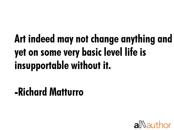 Art indeed may not change anything and yet on some very basic level life is insupportable without... - Richard Matturro Quote GIF