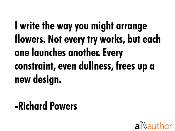 I write the way you might arrange flowers. Not every try works, but each one launches another.... - Richard Powers Quote GIF