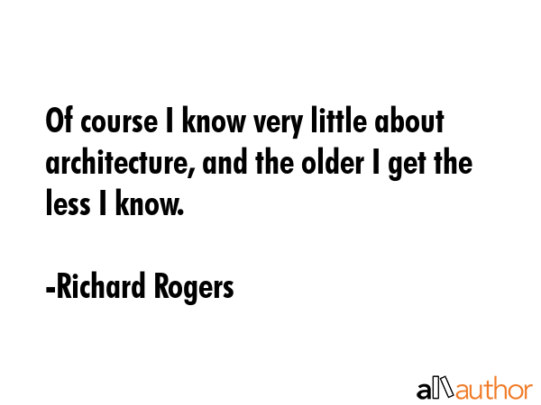 Of course I know very little about architecture, and the older I get the less I know. - Richard Rogers Quote GIF
