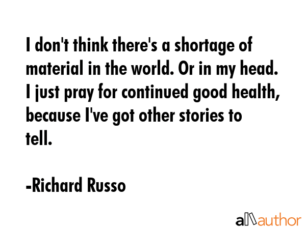 I don\'t think there\'s a shortage of material in the world. Or in my head. I just pray for continued good health, because I\'ve got other stories to tell. - Richard Russo Quote