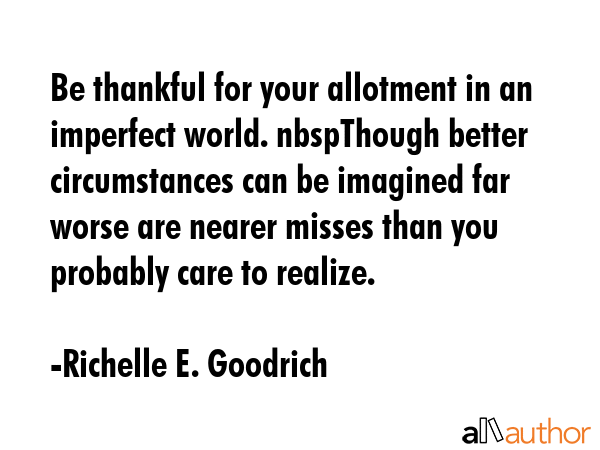 Be thankful for your allotment in an imperfect world. nbspThough better circumstances can be imagined far worse are nearer misses than you probably care to realize. - Richelle E. Goodrich Quote