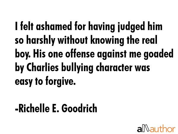 I felt ashamed for having judged him so harshly without knowing the real boy. His one offense against me goaded by Charlies bullying character was easy to forgive. - Richelle E. Goodrich Quote